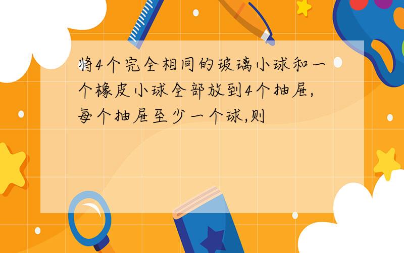 将4个完全相同的玻璃小球和一个橡皮小球全部放到4个抽屉,每个抽屉至少一个球,则