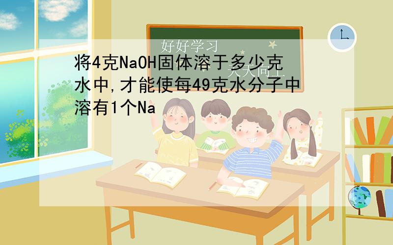 将4克NaOH固体溶于多少克水中,才能使每49克水分子中溶有1个Na