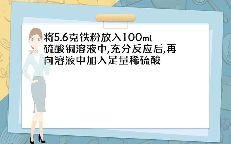 将5.6克铁粉放入100ml硫酸铜溶液中,充分反应后,再向溶液中加入足量稀硫酸