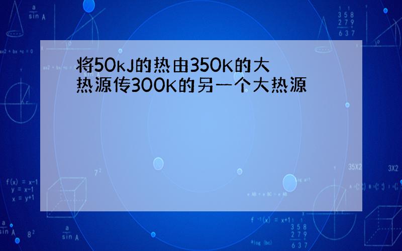 将50kJ的热由350K的大热源传300K的另一个大热源