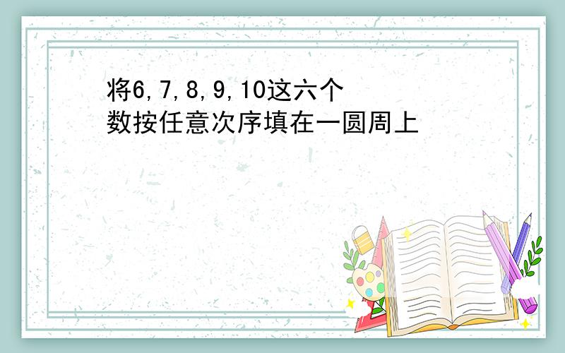 将6,7,8,9,10这六个数按任意次序填在一圆周上