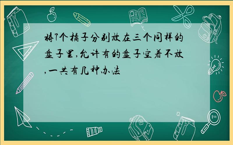 将7个橘子分别放在三个同样的盘子里,允许有的盘子空着不放,一共有几种办法