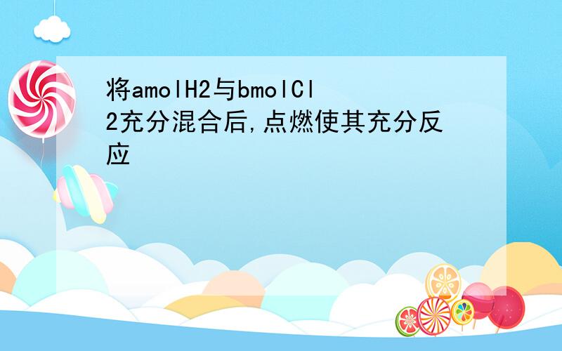 将amolH2与bmolCl2充分混合后,点燃使其充分反应