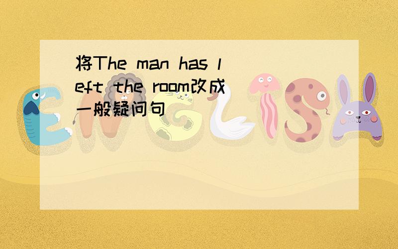 将The man has left the room改成一般疑问句