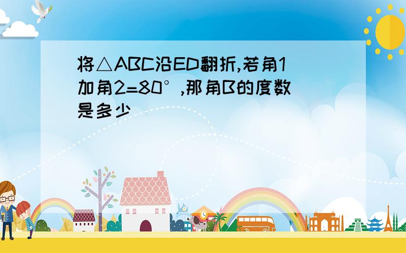 将△ABC沿ED翻折,若角1加角2=80°,那角B的度数是多少