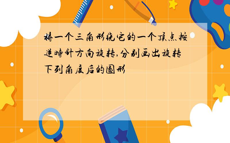 将一个三角形绕它的一个顶点按逆时针方向旋转,分别画出旋转下列角度后的图形