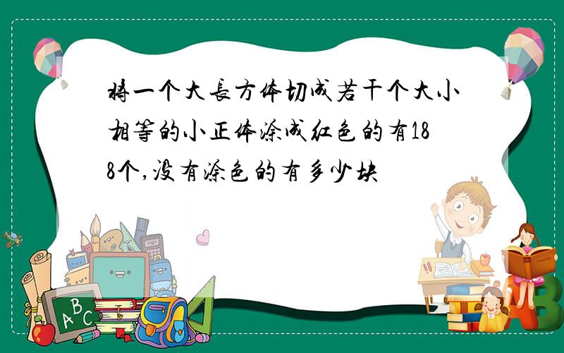 将一个大长方体切成若干个大小相等的小正体涂成红色的有188个,没有涂色的有多少块