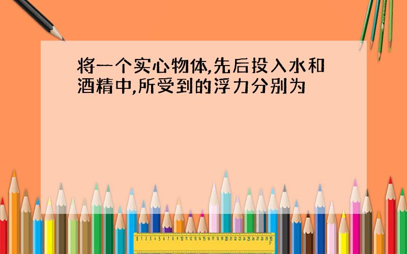 将一个实心物体,先后投入水和酒精中,所受到的浮力分别为