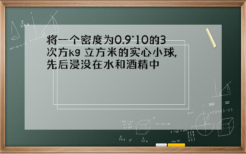 将一个密度为0.9*10的3次方kg 立方米的实心小球,先后浸没在水和酒精中