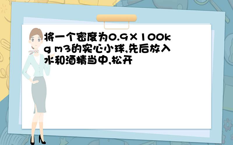 将一个密度为0.9×100kg m3的实心小球,先后放入水和酒精当中,松开