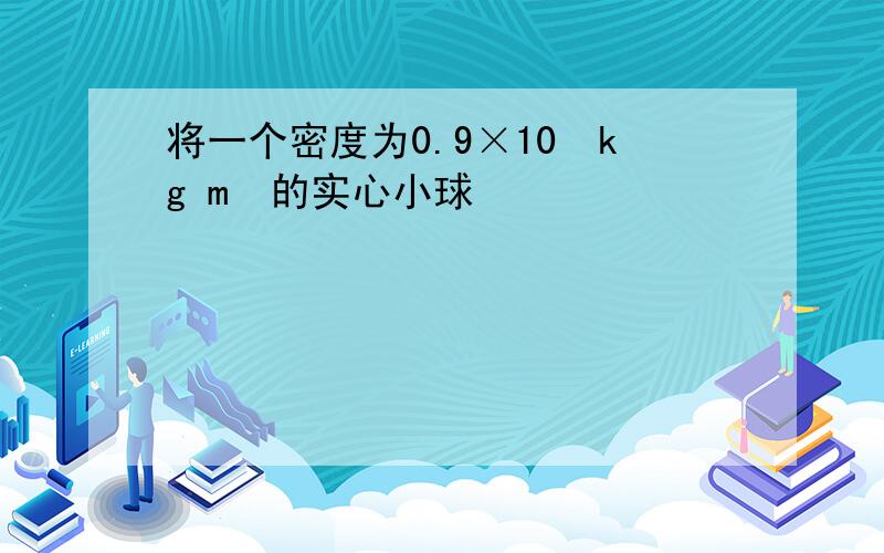 将一个密度为0.9×10³kg m³的实心小球