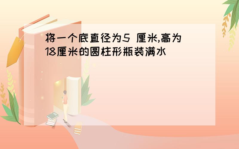 将一个底直径为5 厘米,高为18厘米的圆柱形瓶装满水