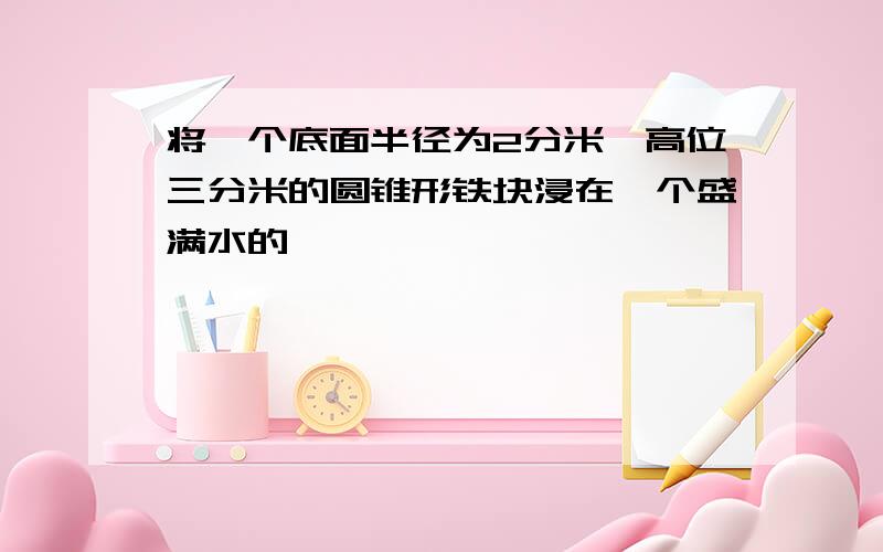 将一个底面半径为2分米,高位三分米的圆锥形铁块浸在一个盛满水的