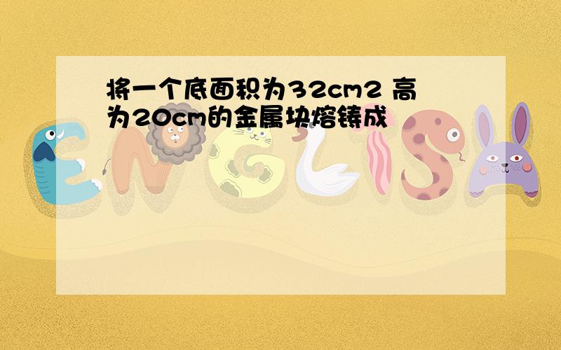 将一个底面积为32cm2 高为20cm的金属块熔铸成