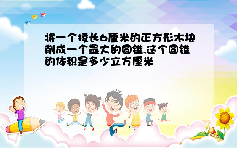 将一个棱长6厘米的正方形木块削成一个最大的圆锥,这个圆锥的体积是多少立方厘米