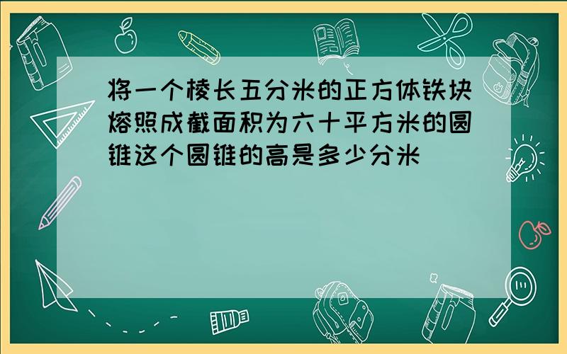 将一个棱长五分米的正方体铁块熔照成截面积为六十平方米的圆锥这个圆锥的高是多少分米