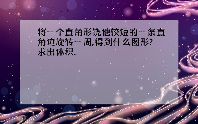 将一个直角形饶他较短的一条直角边旋转一周,得到什么图形?求出体积.