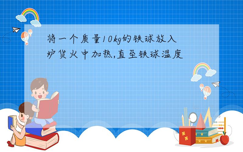 将一个质量10kg的铁球放入炉货火中加热,直至铁球温度