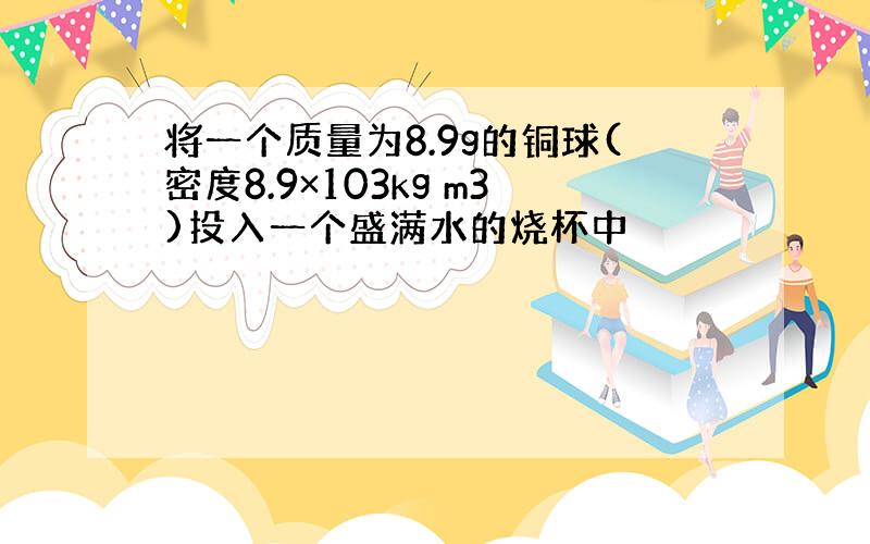 将一个质量为8.9g的铜球(密度8.9×103kg m3)投入一个盛满水的烧杯中