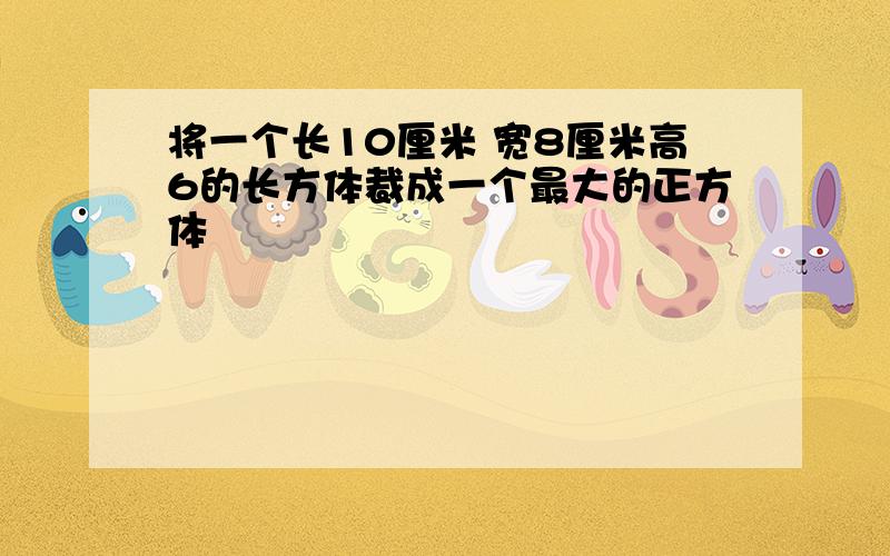 将一个长10厘米 宽8厘米高6的长方体裁成一个最大的正方体