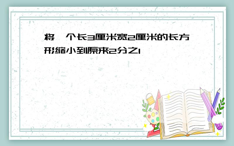 将一个长3厘米宽2厘米的长方形缩小到原来2分之1