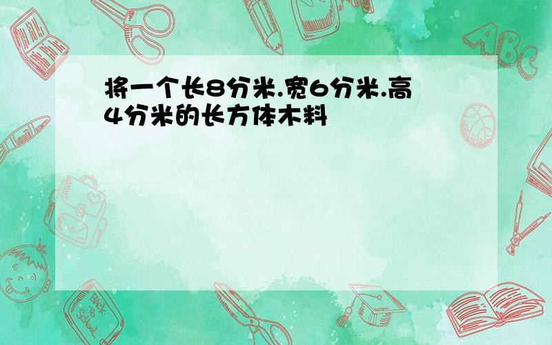 将一个长8分米.宽6分米.高4分米的长方体木料