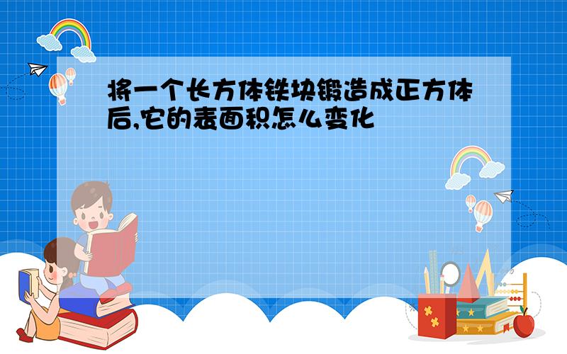 将一个长方体铁块锻造成正方体后,它的表面积怎么变化