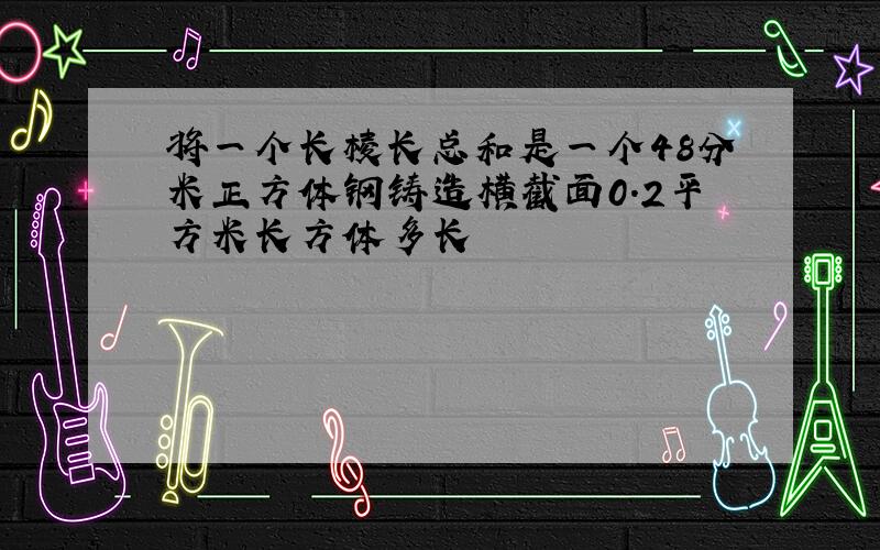 将一个长棱长总和是一个48分米正方体钢铸造横截面0.2平方米长方体多长