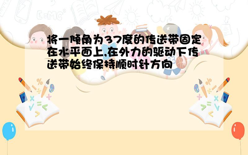 将一倾角为37度的传送带固定在水平面上,在外力的驱动下传送带始终保持顺时针方向