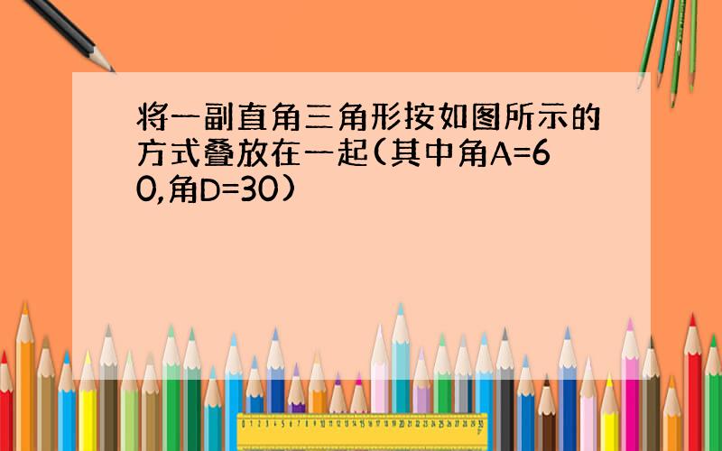 将一副直角三角形按如图所示的方式叠放在一起(其中角A=60,角D=30)