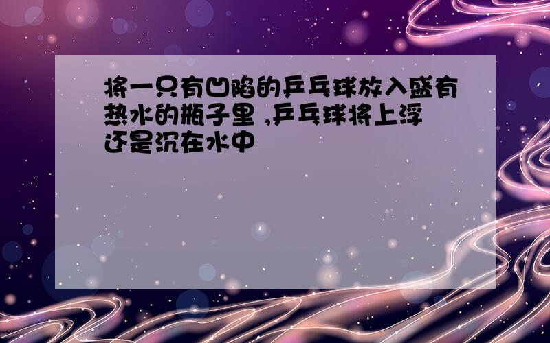 将一只有凹陷的乒乓球放入盛有热水的瓶子里 ,乒乓球将上浮还是沉在水中