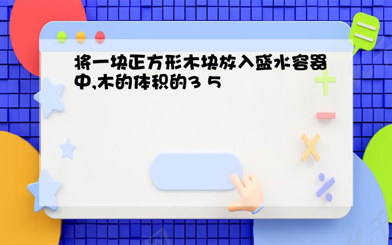 将一块正方形木块放入盛水容器中,木的体积的3 5