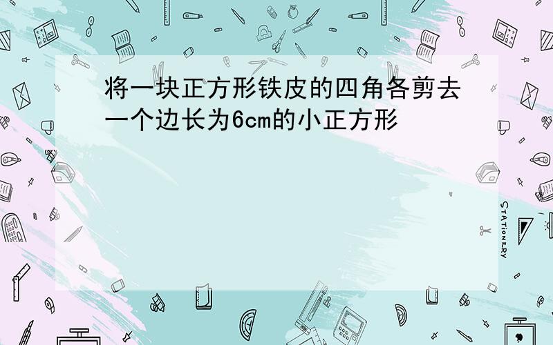 将一块正方形铁皮的四角各剪去一个边长为6cm的小正方形