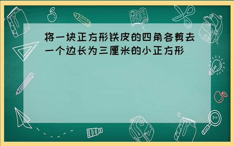 将一块正方形铁皮的四角各剪去一个边长为三厘米的小正方形