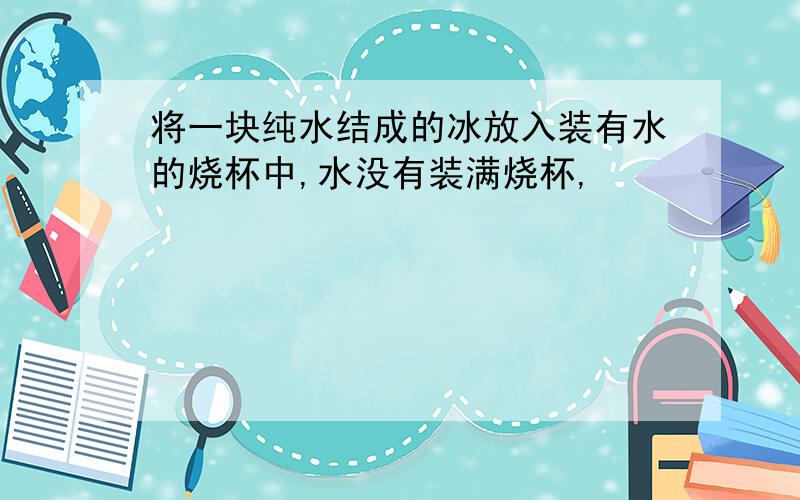 将一块纯水结成的冰放入装有水的烧杯中,水没有装满烧杯,