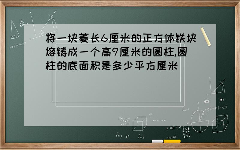 将一块菱长6厘米的正方体铁块熔铸成一个高9厘米的圆柱,圆柱的底面积是多少平方厘米