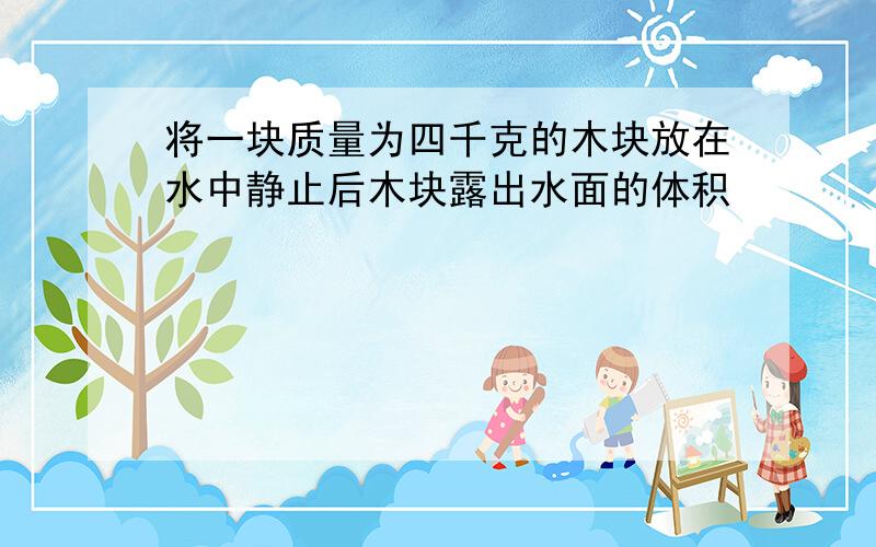 将一块质量为四千克的木块放在水中静止后木块露出水面的体积