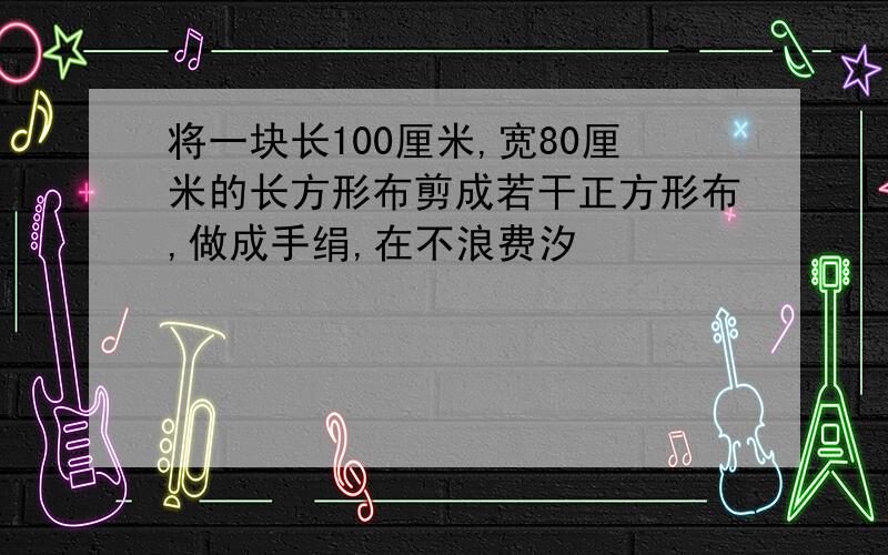 将一块长100厘米,宽80厘米的长方形布剪成若干正方形布,做成手绢,在不浪费汐