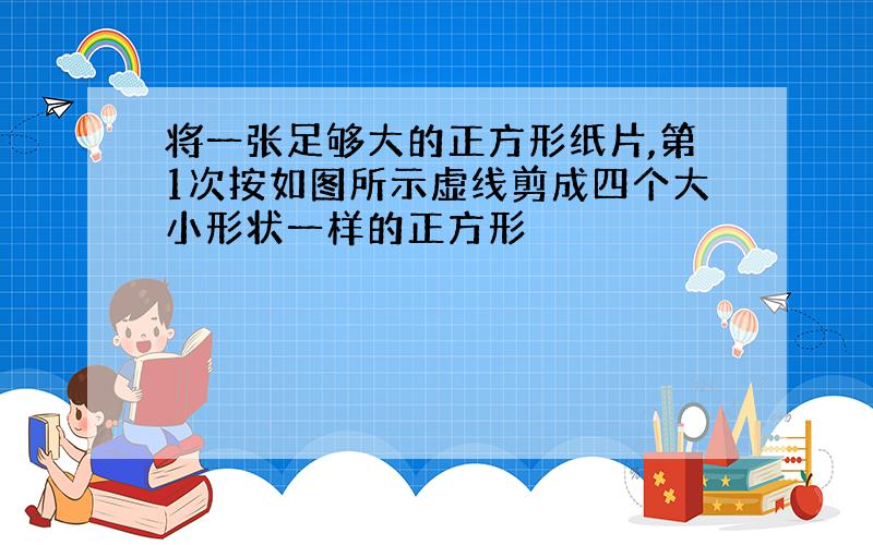 将一张足够大的正方形纸片,第1次按如图所示虚线剪成四个大小形状一样的正方形