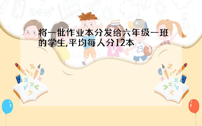 将一批作业本分发给六年级一班的学生,平均每人分12本