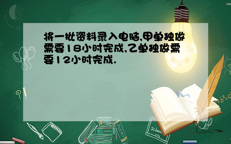 将一批资料录入电脑,甲单独做需要18小时完成,乙单独做需要12小时完成.