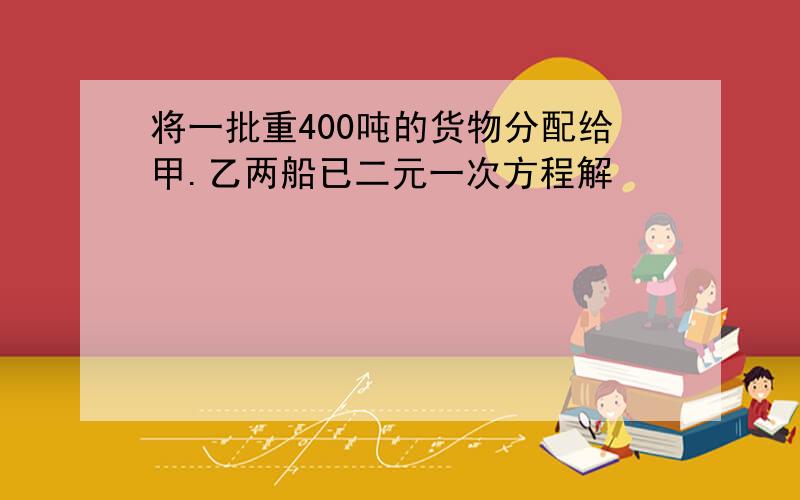 将一批重400吨的货物分配给甲.乙两船已二元一次方程解