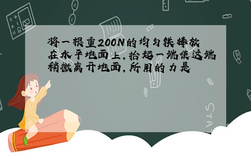 将一根重200N的均匀铁棒放在水平地面上,抬起一端使这端稍微离开地面,所用的力是