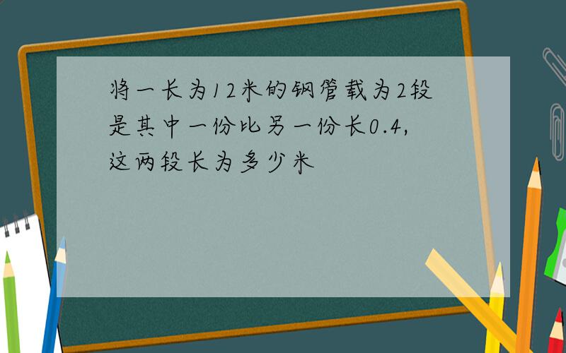 将一长为12米的钢管载为2段是其中一份比另一份长0.4,这两段长为多少米