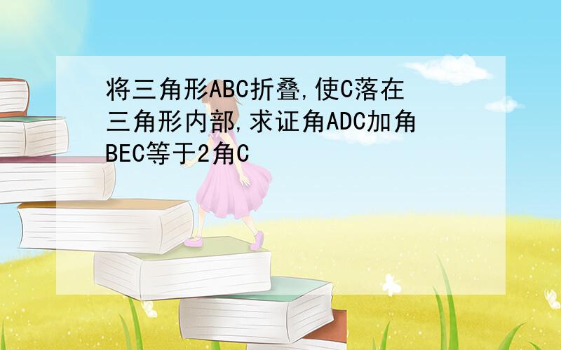 将三角形ABC折叠,使C落在三角形内部,求证角ADC加角BEC等于2角C