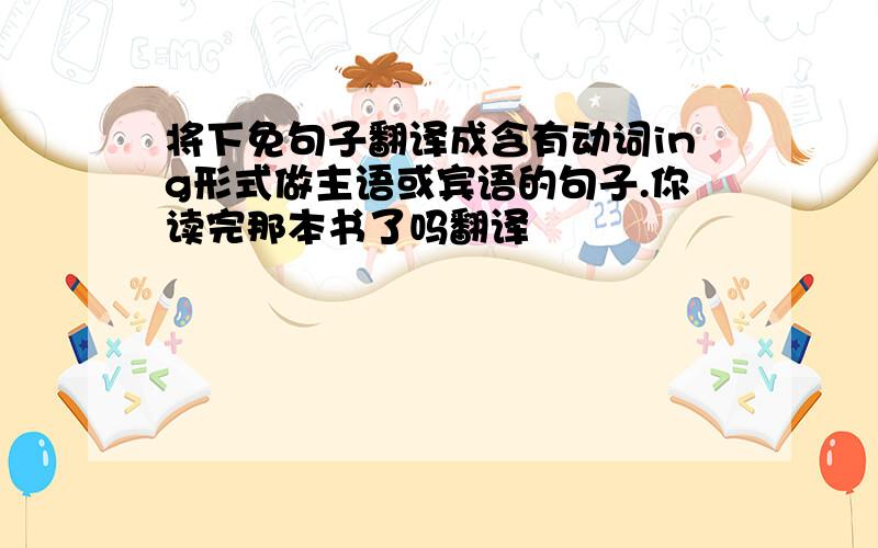 将下免句子翻译成含有动词ing形式做主语或宾语的句子.你读完那本书了吗翻译