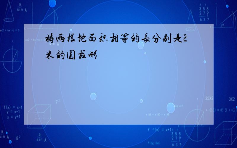 将两根地面积相等的长分别是2米的圆柱形