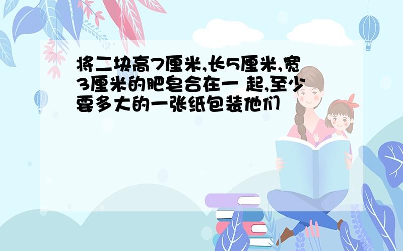 将二块高7厘米,长5厘米,宽3厘米的肥皂合在一 起,至少要多大的一张纸包装他们