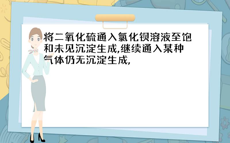 将二氧化硫通入氯化钡溶液至饱和未见沉淀生成,继续通入某种气体仍无沉淀生成,