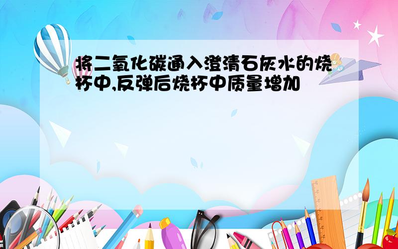 将二氧化碳通入澄清石灰水的烧杯中,反弹后烧杯中质量增加